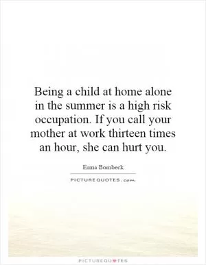 Being a child at home alone in the summer is a high risk occupation. If you call your mother at work thirteen times an hour, she can hurt you Picture Quote #1