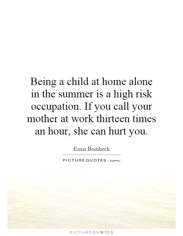 Being a child at home alone in the summer is a high risk occupation. If you call your mother at work thirteen times an hour, she can hurt you Picture Quote #1