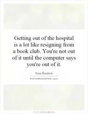 Getting out of the hospital is a lot like resigning from a book club. You're not out of it until the computer says you're out of it Picture Quote #1
