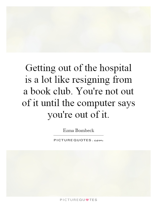 Getting out of the hospital is a lot like resigning from a book club. You're not out of it until the computer says you're out of it Picture Quote #1