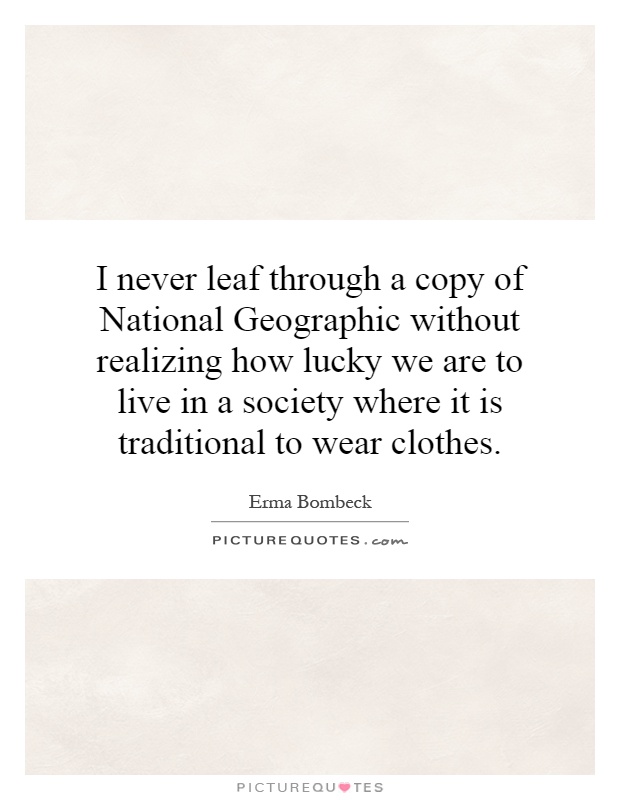 I never leaf through a copy of National Geographic without realizing how lucky we are to live in a society where it is traditional to wear clothes Picture Quote #1