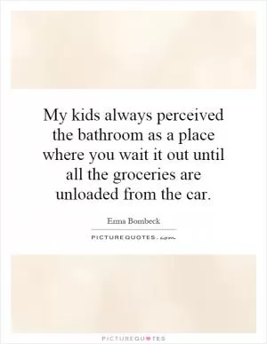 My kids always perceived the bathroom as a place where you wait it out until all the groceries are unloaded from the car Picture Quote #1