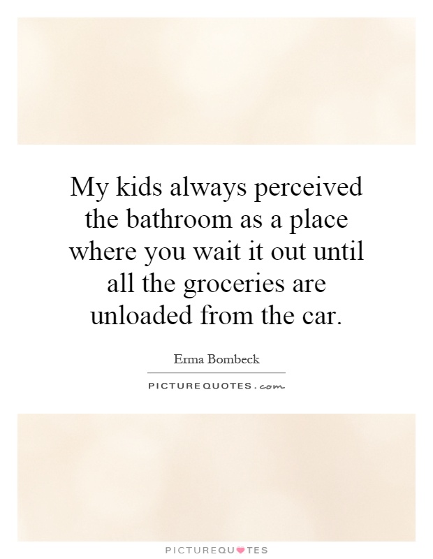 My kids always perceived the bathroom as a place where you wait it out until all the groceries are unloaded from the car Picture Quote #1