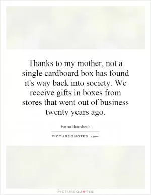 Thanks to my mother, not a single cardboard box has found it's way back into society. We receive gifts in boxes from stores that went out of business twenty years ago Picture Quote #1