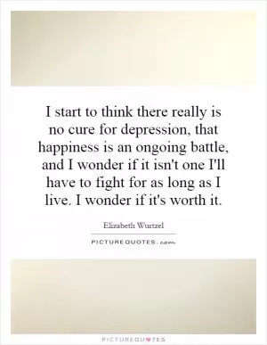 I start to think there really is no cure for depression, that happiness is an ongoing battle, and I wonder if it isn't one I'll have to fight for as long as I live. I wonder if it's worth it Picture Quote #1