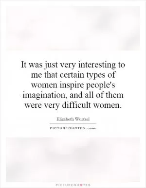 It was just very interesting to me that certain types of women inspire people's imagination, and all of them were very difficult women Picture Quote #1