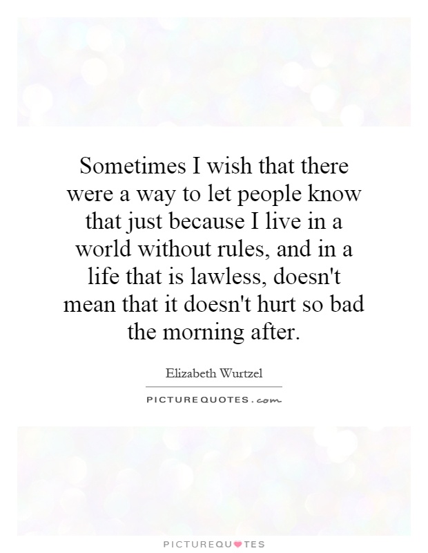Sometimes I wish that there were a way to let people know that just because I live in a world without rules, and in a life that is lawless, doesn't mean that it doesn't hurt so bad the morning after Picture Quote #1