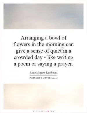 Arranging a bowl of flowers in the morning can give a sense of quiet in a crowded day - like writing a poem or saying a prayer Picture Quote #1