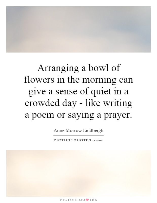 Arranging a bowl of flowers in the morning can give a sense of quiet in a crowded day - like writing a poem or saying a prayer Picture Quote #1