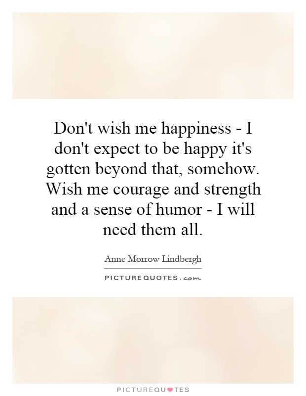 Don't wish me happiness - I don't expect to be happy it's gotten beyond that, somehow. Wish me courage and strength and a sense of humor - I will need them all Picture Quote #1