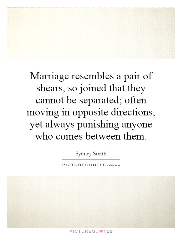 Marriage resembles a pair of shears, so joined that they cannot be separated; often moving in opposite directions, yet always punishing anyone who comes between them Picture Quote #1