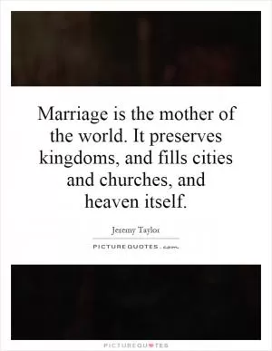 Marriage is the mother of the world. It preserves kingdoms, and fills cities and churches, and heaven itself Picture Quote #1