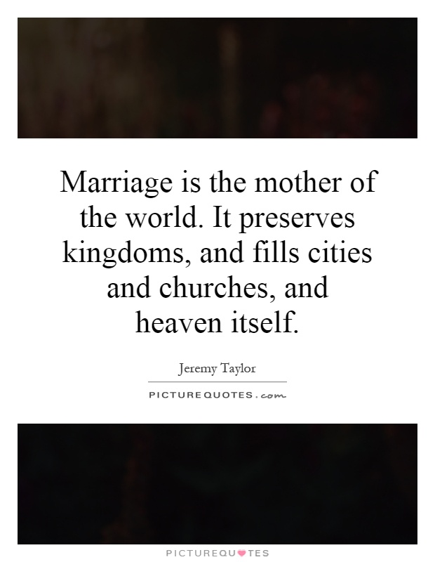 Marriage is the mother of the world. It preserves kingdoms, and fills cities and churches, and heaven itself Picture Quote #1