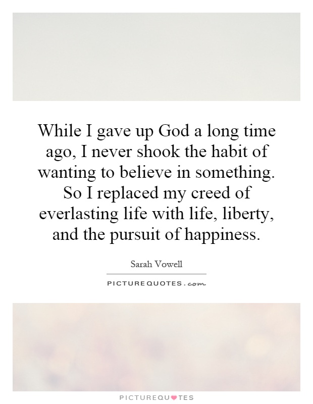 While I gave up God a long time ago, I never shook the habit of wanting to believe in something. So I replaced my creed of everlasting life with life, liberty, and the pursuit of happiness Picture Quote #1