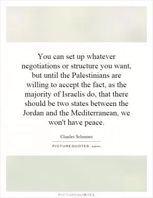 You can set up whatever negotiations or structure you want, but until the Palestinians are willing to accept the fact, as the majority of Israelis do, that there should be two states between the Jordan and the Mediterranean, we won't have peace Picture Quote #1