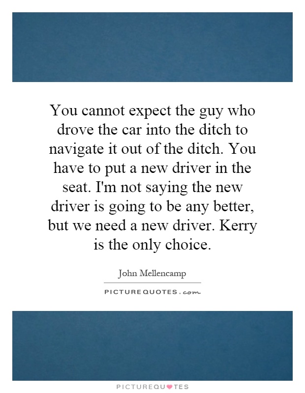 You cannot expect the guy who drove the car into the ditch to navigate it out of the ditch. You have to put a new driver in the seat. I'm not saying the new driver is going to be any better, but we need a new driver. Kerry is the only choice Picture Quote #1