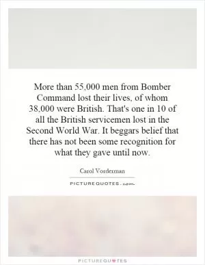 More than 55,000 men from Bomber Command lost their lives, of whom 38,000 were British. That's one in 10 of all the British servicemen lost in the Second World War. It beggars belief that there has not been some recognition for what they gave until now Picture Quote #1