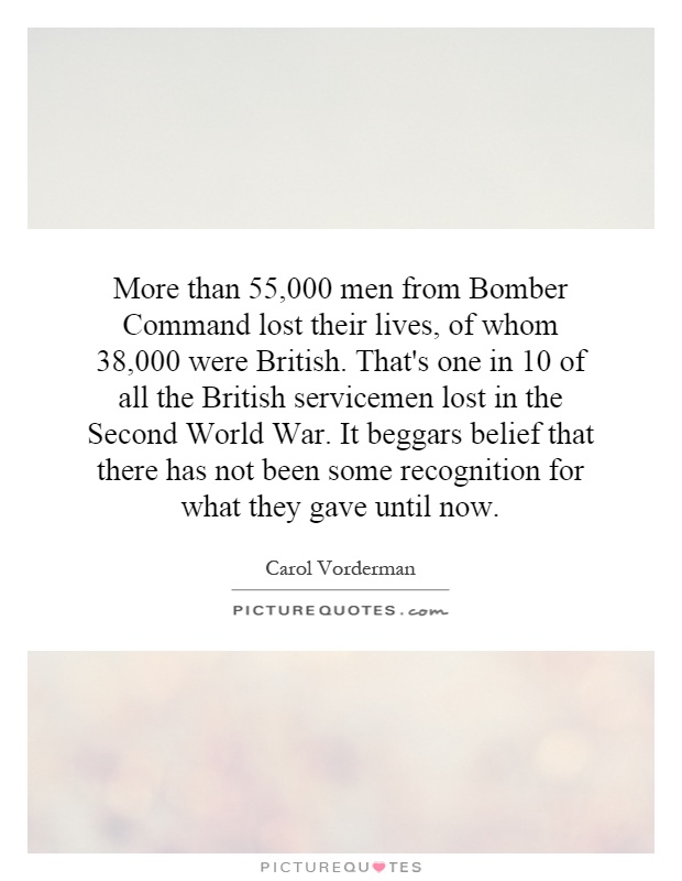 More than 55,000 men from Bomber Command lost their lives, of whom 38,000 were British. That's one in 10 of all the British servicemen lost in the Second World War. It beggars belief that there has not been some recognition for what they gave until now Picture Quote #1