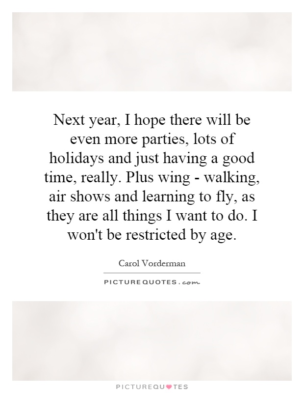 Next year, I hope there will be even more parties, lots of holidays and just having a good time, really. Plus wing - walking, air shows and learning to fly, as they are all things I want to do. I won't be restricted by age Picture Quote #1
