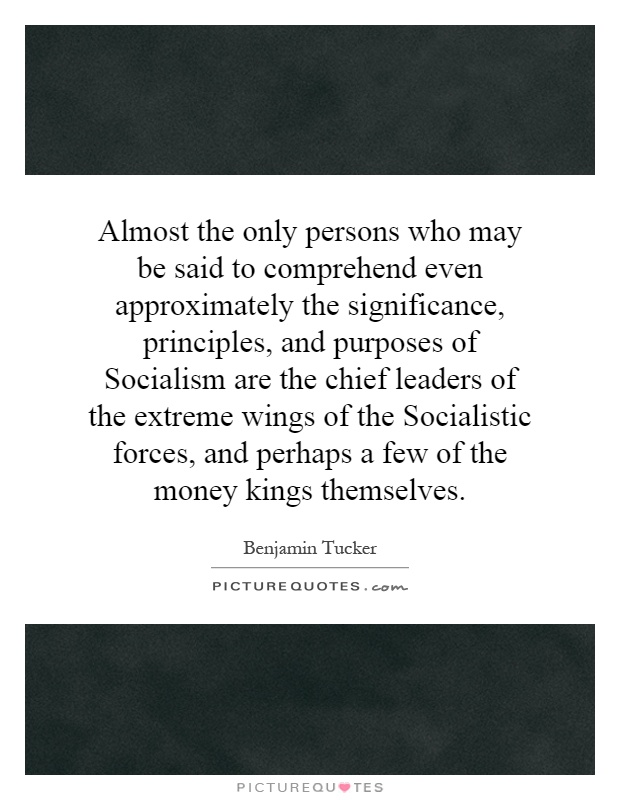 Almost the only persons who may be said to comprehend even approximately the significance, principles, and purposes of Socialism are the chief leaders of the extreme wings of the Socialistic forces, and perhaps a few of the money kings themselves Picture Quote #1