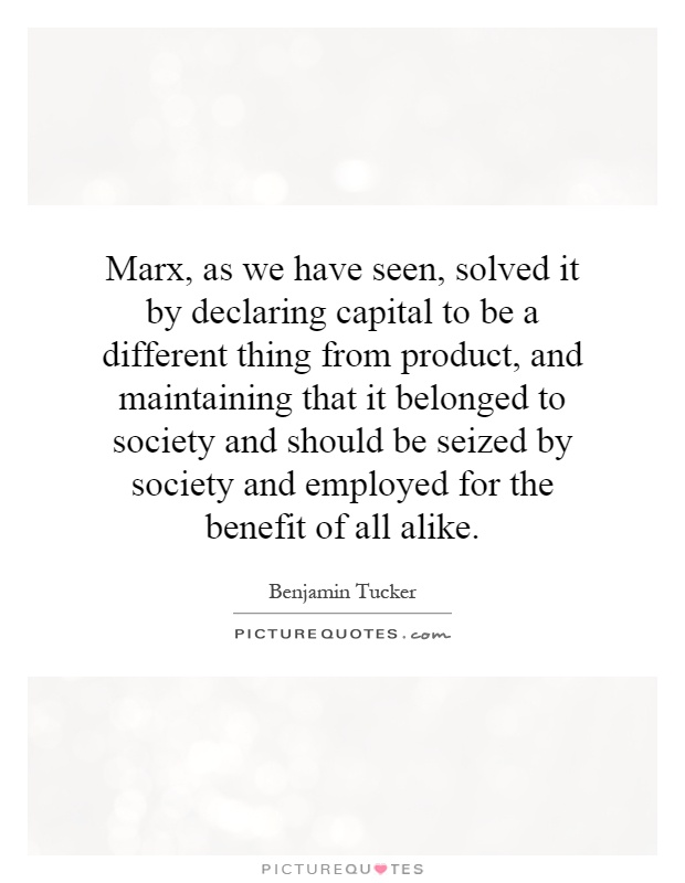 Marx, as we have seen, solved it by declaring capital to be a different thing from product, and maintaining that it belonged to society and should be seized by society and employed for the benefit of all alike Picture Quote #1