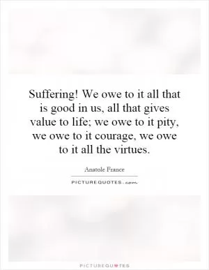 Suffering! We owe to it all that is good in us, all that gives value to life; we owe to it pity, we owe to it courage, we owe to it all the virtues Picture Quote #1