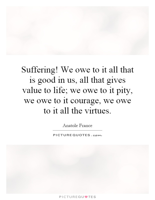 Suffering! We owe to it all that is good in us, all that gives value to life; we owe to it pity, we owe to it courage, we owe to it all the virtues Picture Quote #1