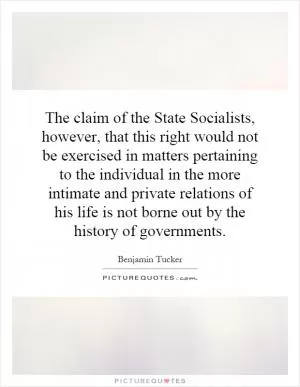 The claim of the State Socialists, however, that this right would not be exercised in matters pertaining to the individual in the more intimate and private relations of his life is not borne out by the history of governments Picture Quote #1