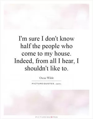 I'm sure I don't know half the people who come to my house. Indeed, from all I hear, I shouldn't like to Picture Quote #1