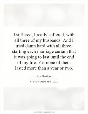 I suffered, I really suffered, with all three of my husbands. And I tried damn hard with all three, starting each marriage certain that it was going to last until the end of my life. Yet none of them lasted more than a year or two Picture Quote #1