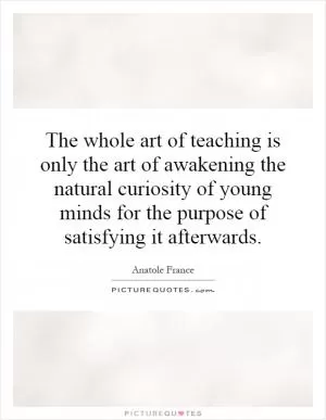 The whole art of teaching is only the art of awakening the natural curiosity of young minds for the purpose of satisfying it afterwards Picture Quote #1