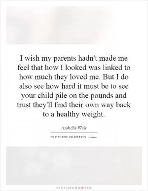 I wish my parents hadn't made me feel that how I looked was linked to how much they loved me. But I do also see how hard it must be to see your child pile on the pounds and trust they'll find their own way back to a healthy weight Picture Quote #1