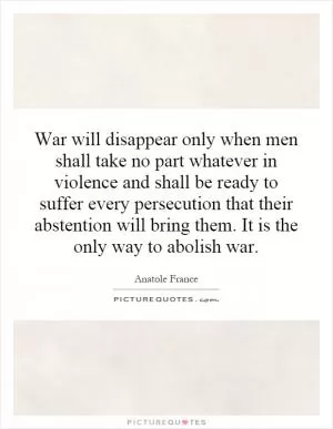 War will disappear only when men shall take no part whatever in violence and shall be ready to suffer every persecution that their abstention will bring them. It is the only way to abolish war Picture Quote #1