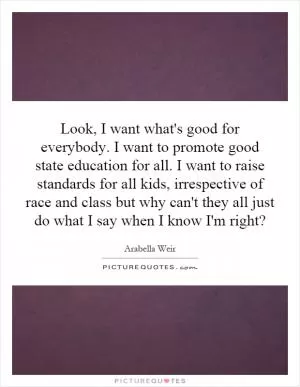 Look, I want what's good for everybody. I want to promote good state education for all. I want to raise standards for all kids, irrespective of race and class but why can't they all just do what I say when I know I'm right? Picture Quote #1