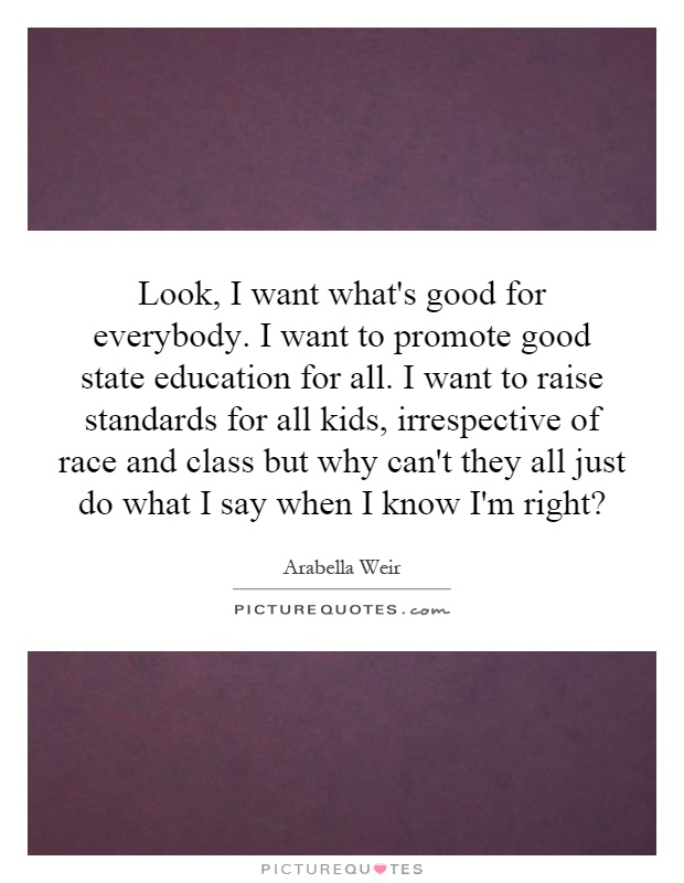 Look, I want what's good for everybody. I want to promote good state education for all. I want to raise standards for all kids, irrespective of race and class but why can't they all just do what I say when I know I'm right? Picture Quote #1
