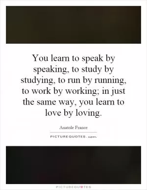 You learn to speak by speaking, to study by studying, to run by running, to work by working; in just the same way, you learn to love by loving Picture Quote #1