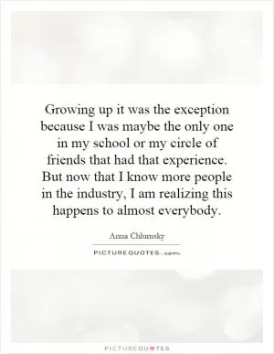 Growing up it was the exception because I was maybe the only one in my school or my circle of friends that had that experience. But now that I know more people in the industry, I am realizing this happens to almost everybody Picture Quote #1
