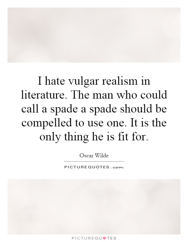 I hate vulgar realism in literature. The man who could call a spade a spade should be compelled to use one. It is the only thing he is fit for Picture Quote #1