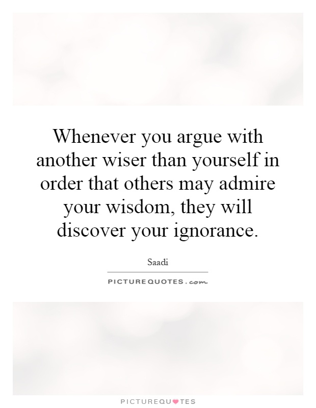 Whenever you argue with another wiser than yourself in order that others may admire your wisdom, they will discover your ignorance Picture Quote #1
