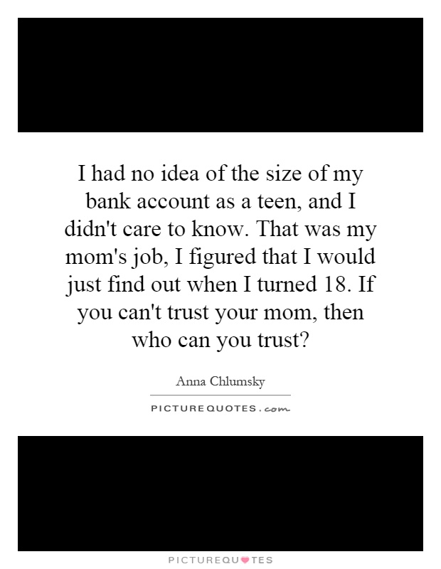 I had no idea of the size of my bank account as a teen, and I didn't care to know. That was my mom's job, I figured that I would just find out when I turned 18. If you can't trust your mom, then who can you trust? Picture Quote #1