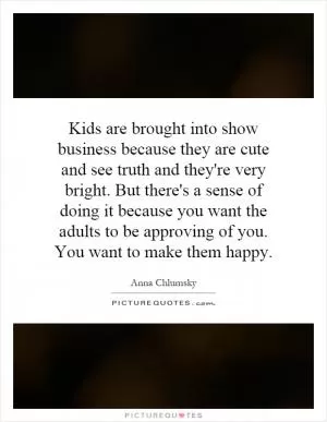 Kids are brought into show business because they are cute and see truth and they're very bright. But there's a sense of doing it because you want the adults to be approving of you. You want to make them happy Picture Quote #1