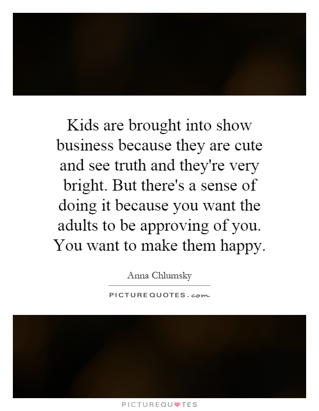 Kids are brought into show business because they are cute and see truth and they're very bright. But there's a sense of doing it because you want the adults to be approving of you. You want to make them happy Picture Quote #1