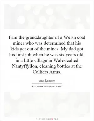 I am the granddaughter of a Welsh coal miner who was determined that his kids get out of the mines. My dad got his first job when he was six years old, in a little village in Wales called Nantyffyllon, cleaning bottles at the Colliers Arms Picture Quote #1