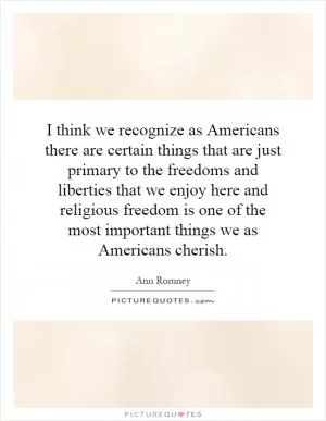 I think we recognize as Americans there are certain things that are just primary to the freedoms and liberties that we enjoy here and religious freedom is one of the most important things we as Americans cherish Picture Quote #1