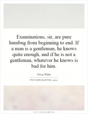 Examinations, sir, are pure humbug from beginning to end. If a man is a gentleman, he knows quite enough, and if he is not a gentleman, whatever he knows is bad for him Picture Quote #1