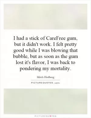 I had a stick of CareFree gum, but it didn't work. I felt pretty good while I was blowing that bubble, but as soon as the gum lost it's flavor, I was back to pondering my mortality Picture Quote #1