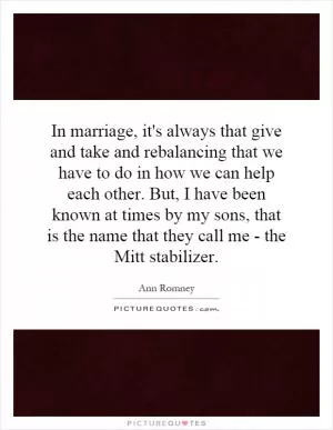 In marriage, it's always that give and take and rebalancing that we have to do in how we can help each other. But, I have been known at times by my sons, that is the name that they call me - the Mitt stabilizer Picture Quote #1