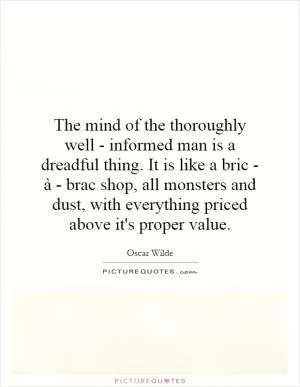The mind of the thoroughly well - informed man is a dreadful thing. It is like a bric - à - brac shop, all monsters and dust, with everything priced above it's proper value Picture Quote #1