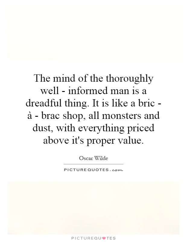 The mind of the thoroughly well - informed man is a dreadful thing. It is like a bric - à - brac shop, all monsters and dust, with everything priced above it's proper value Picture Quote #1