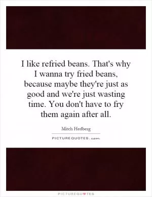 I like refried beans. That's why I wanna try fried beans, because maybe they're just as good and we're just wasting time. You don't have to fry them again after all Picture Quote #1